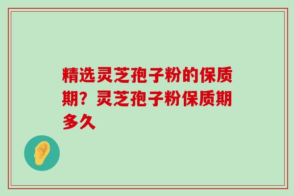 精选灵芝孢子粉的保质期？灵芝孢子粉保质期多久