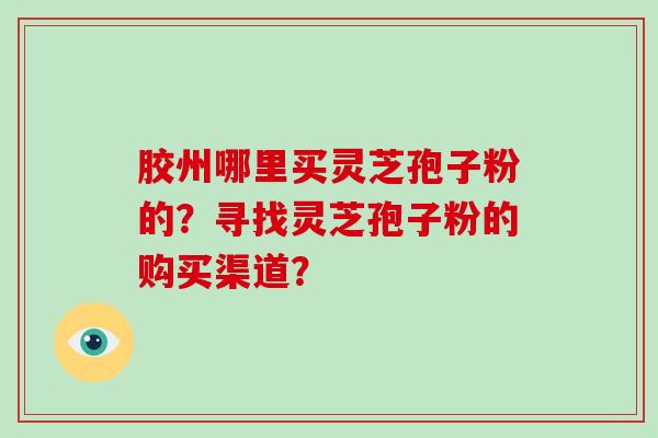 胶州哪里买灵芝孢子粉的？寻找灵芝孢子粉的购买渠道？