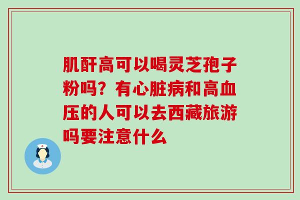 肌酐高可以喝灵芝孢子粉吗？有和高的人可以去西藏旅游吗要注意什么