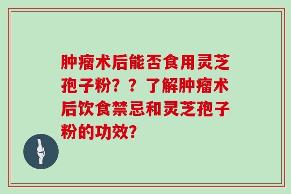 术后能否食用灵芝孢子粉？？了解术后饮食禁忌和灵芝孢子粉的功效？