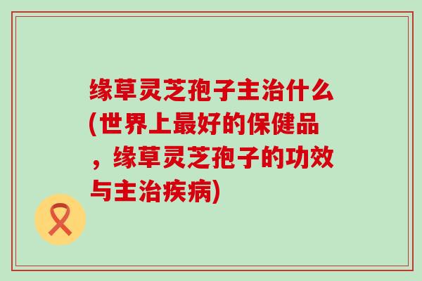 缘草灵芝孢子主什么(世界上好的保健品，缘草灵芝孢子的功效与主)