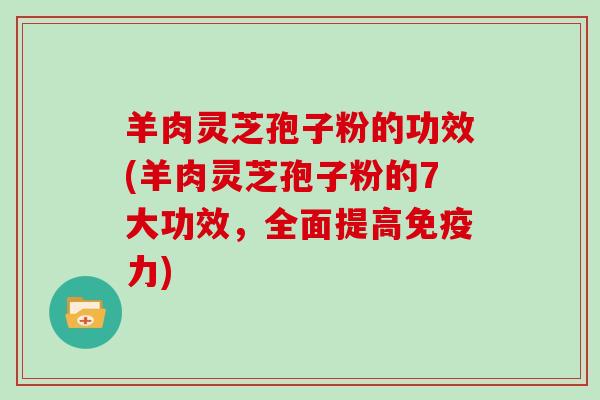 羊肉灵芝孢子粉的功效(羊肉灵芝孢子粉的7大功效，全面提高免疫力)