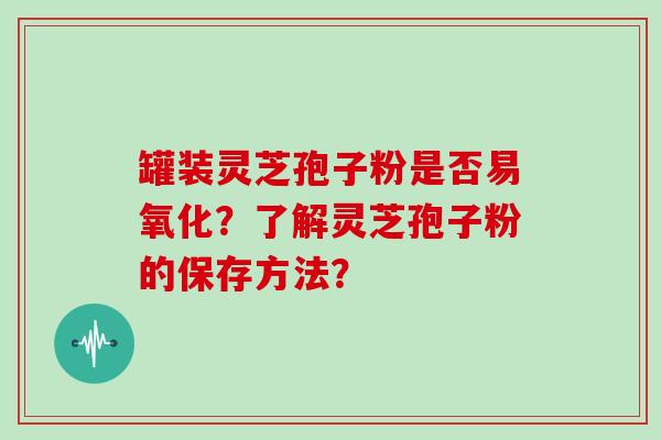 罐装灵芝孢子粉是否易氧化？了解灵芝孢子粉的保存方法？