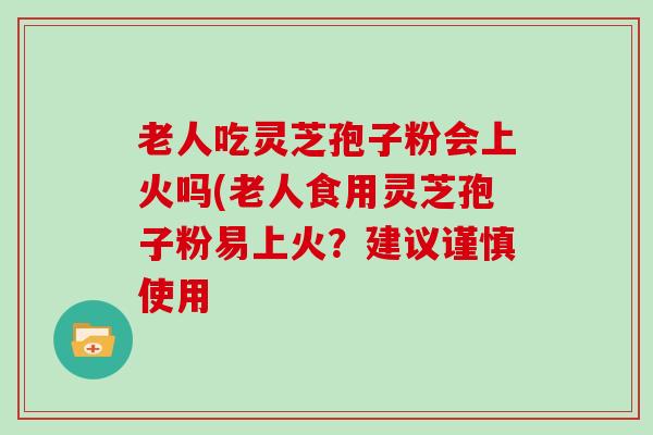 老人吃灵芝孢子粉会上火吗(老人食用灵芝孢子粉易上火？建议谨慎使用