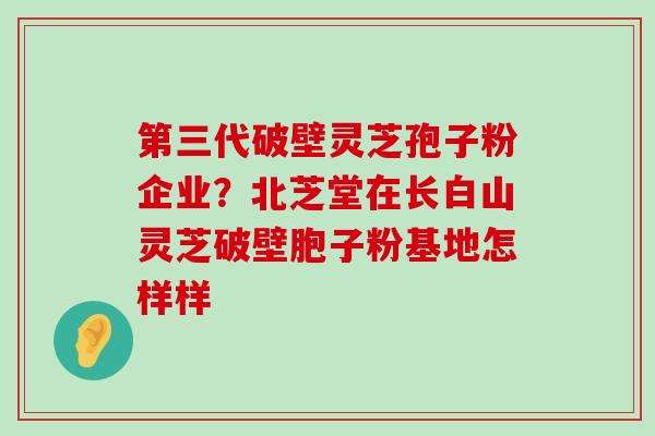 第三代破壁灵芝孢子粉企业？北芝堂在长白山灵芝破壁胞子粉基地怎样样