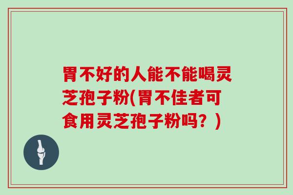 胃不好的人能不能喝灵芝孢子粉(胃不佳者可食用灵芝孢子粉吗？)