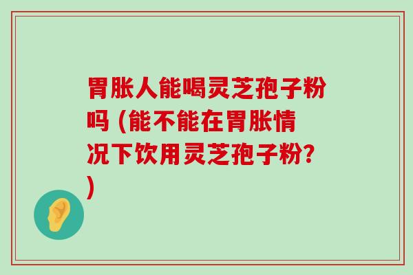 胃胀人能喝灵芝孢子粉吗 (能不能在胃胀情况下饮用灵芝孢子粉？)