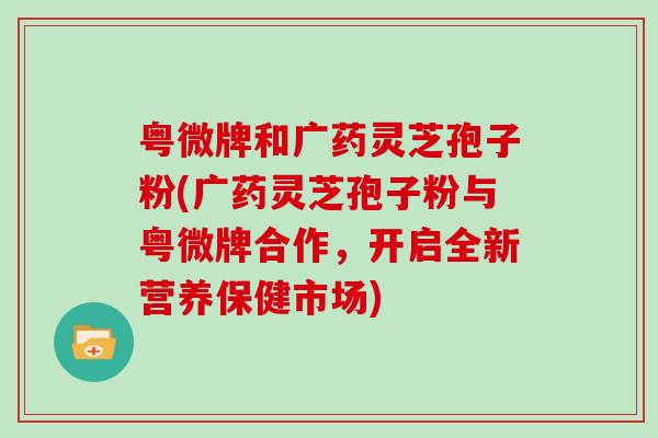 粤微牌和广药灵芝孢子粉(广药灵芝孢子粉与粤微牌合作，开启全新营养保健市场)