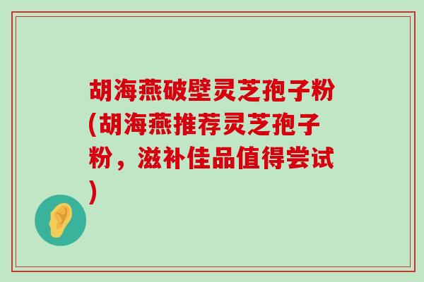 胡海燕破壁灵芝孢子粉(胡海燕推荐灵芝孢子粉，滋补佳品值得尝试)