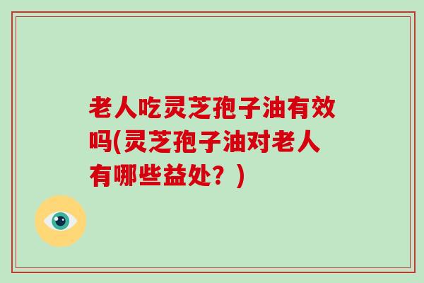 老人吃灵芝孢子油有效吗(灵芝孢子油对老人有哪些益处？)