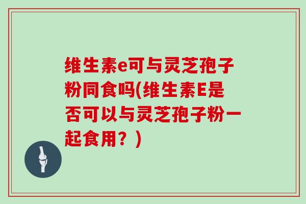 维生素e可与灵芝孢子粉同食吗(维生素E是否可以与灵芝孢子粉一起食用？)