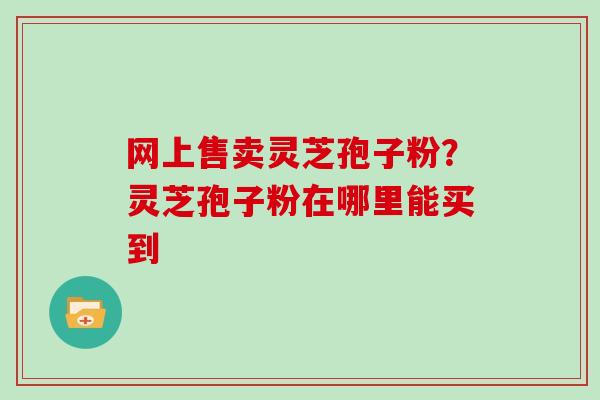 网上售卖灵芝孢子粉？灵芝孢子粉在哪里能买到