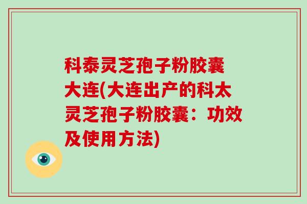 科泰灵芝孢子粉胶囊 大连(大连出产的科太灵芝孢子粉胶囊：功效及使用方法)