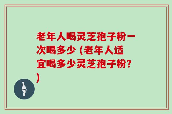 老年人喝灵芝孢子粉一次喝多少 (老年人适宜喝多少灵芝孢子粉？)