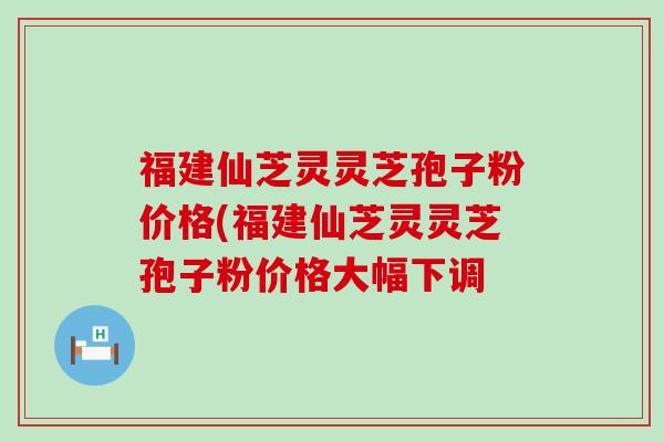 福建仙芝灵灵芝孢子粉价格(福建仙芝灵灵芝孢子粉价格大幅下调