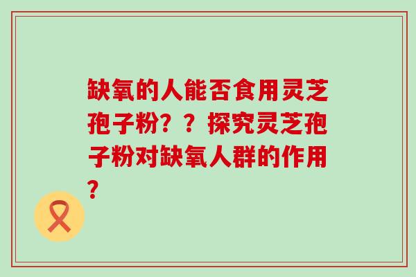 缺氧的人能否食用灵芝孢子粉？？探究灵芝孢子粉对缺氧人群的作用？