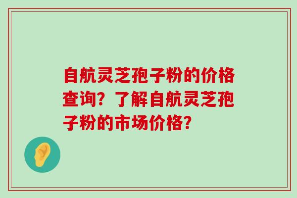 自航灵芝孢子粉的价格查询？了解自航灵芝孢子粉的市场价格？