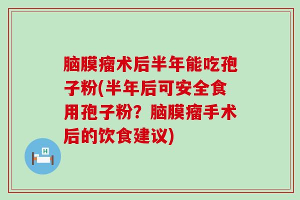 脑膜瘤术后半年能吃孢子粉(半年后可安全食用孢子粉？脑膜瘤手术后的饮食建议)