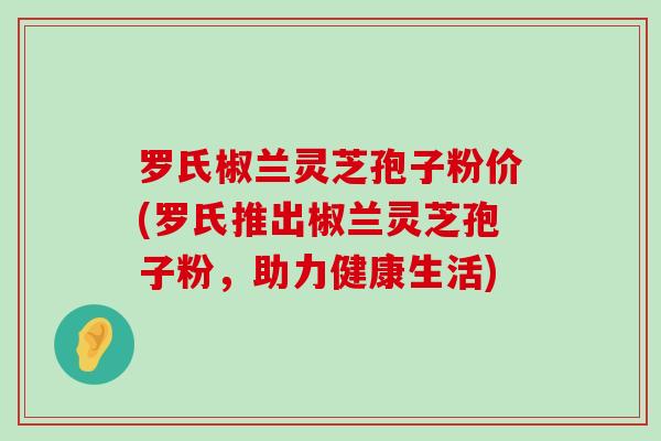 罗氏椒兰灵芝孢子粉价(罗氏推出椒兰灵芝孢子粉，助力健康生活)