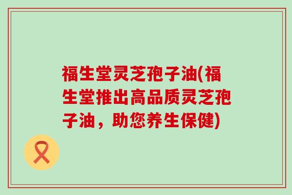 福生堂灵芝孢子油(福生堂推出高品质灵芝孢子油，助您养生保健)