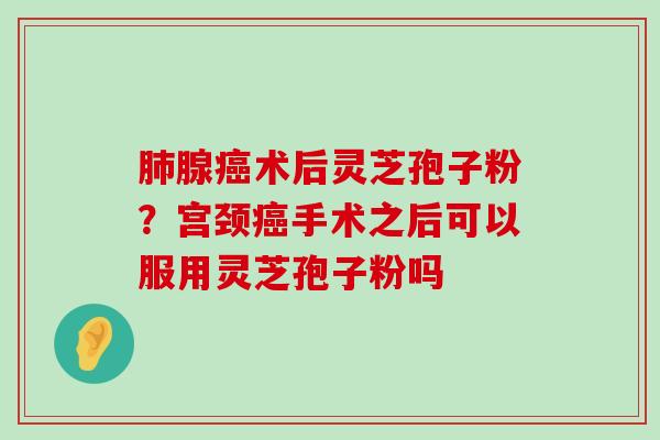 腺术后灵芝孢子粉？宫颈手术之后可以服用灵芝孢子粉吗