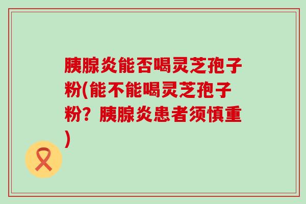 胰腺炎能否喝灵芝孢子粉(能不能喝灵芝孢子粉？胰腺炎患者须慎重)