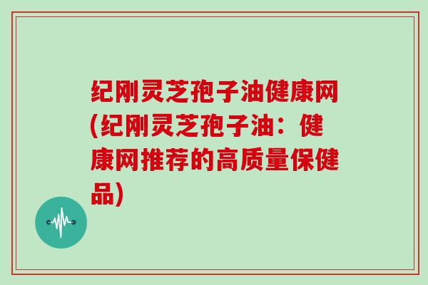 纪刚灵芝孢子油健康网(纪刚灵芝孢子油：健康网推荐的高质量保健品)