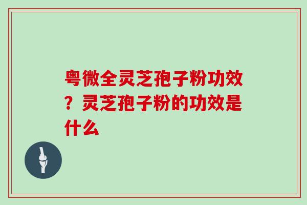 粤微全灵芝孢子粉功效？灵芝孢子粉的功效是什么