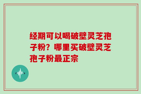 经期可以喝破壁灵芝孢子粉？哪里买破壁灵芝孢子粉正宗