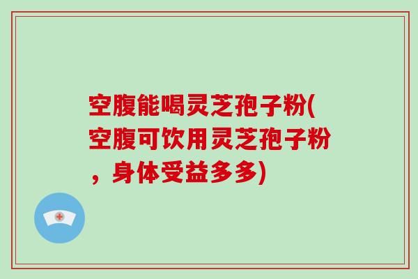 空腹能喝灵芝孢子粉(空腹可饮用灵芝孢子粉，身体受益多多)