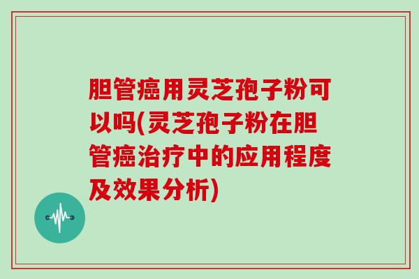 胆管用灵芝孢子粉可以吗(灵芝孢子粉在胆管中的应用程度及效果分析)