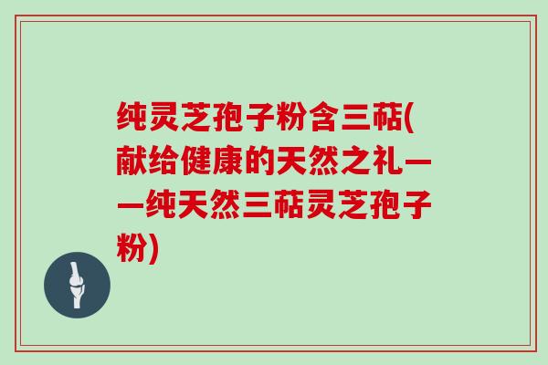 纯灵芝孢子粉含三萜(献给健康的天然之礼——纯天然三萜灵芝孢子粉)