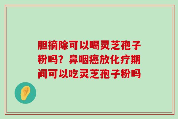 胆摘除可以喝灵芝孢子粉吗？鼻咽放期间可以吃灵芝孢子粉吗