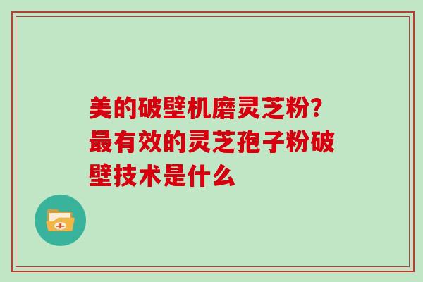 美的破壁机磨灵芝粉？有效的灵芝孢子粉破壁技术是什么