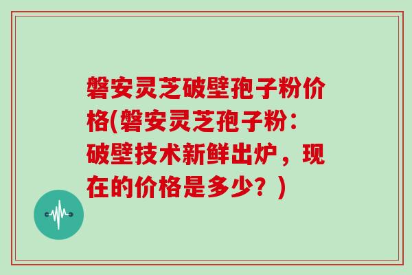 磐安灵芝破壁孢子粉价格(磐安灵芝孢子粉：破壁技术新鲜出炉，现在的价格是多少？)