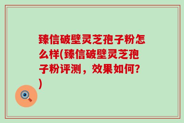 臻信破壁灵芝孢子粉怎么样(臻信破壁灵芝孢子粉评测，效果如何？)