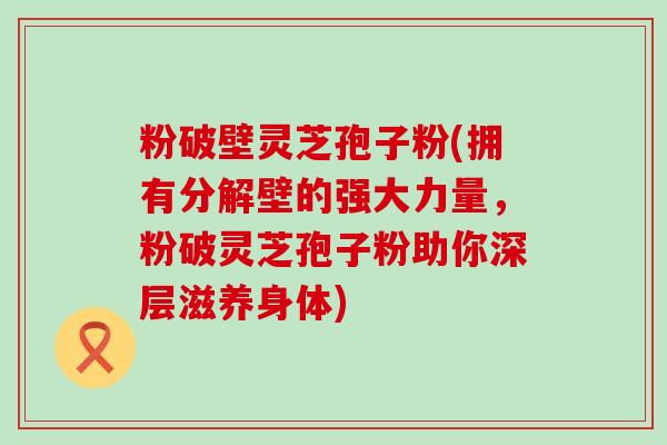 粉破壁灵芝孢子粉(拥有分解壁的强大力量，粉破灵芝孢子粉助你深层滋养身体)