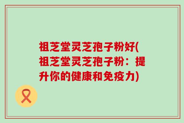 祖芝堂灵芝孢子粉好(祖芝堂灵芝孢子粉：提升你的健康和免疫力)