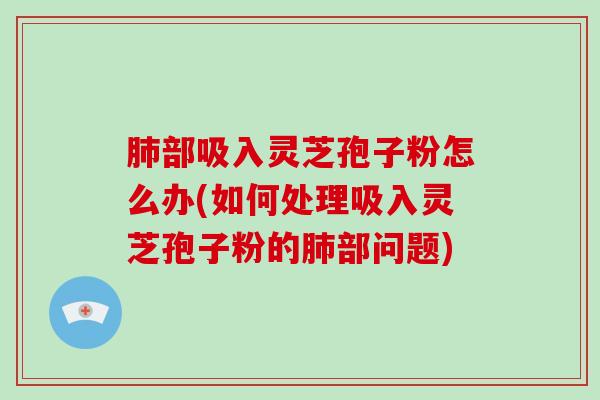 部吸入灵芝孢子粉怎么办(如何处理吸入灵芝孢子粉的部问题)