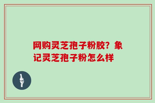 网购灵芝孢子粉胶？象记灵芝孢子粉怎么样