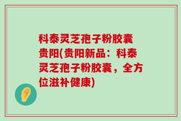 科泰灵芝孢子粉胶囊 贵阳(贵阳新品：科泰灵芝孢子粉胶囊，全方位滋补健康)