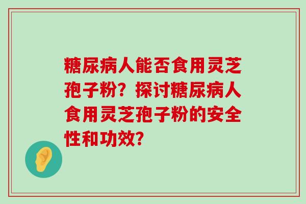 人能否食用灵芝孢子粉？探讨人食用灵芝孢子粉的安全性和功效？