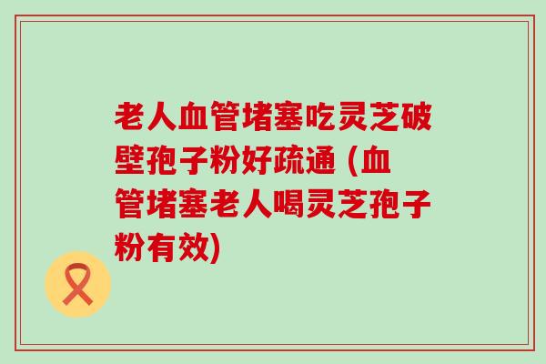 老人堵塞吃灵芝破壁孢子粉好疏通 (堵塞老人喝灵芝孢子粉有效)