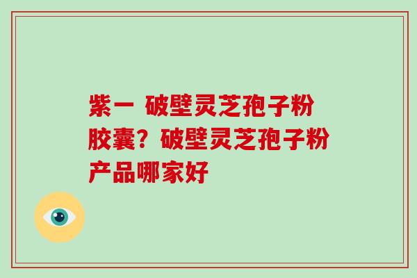 紫一 破壁灵芝孢子粉胶囊？破壁灵芝孢子粉产品哪家好