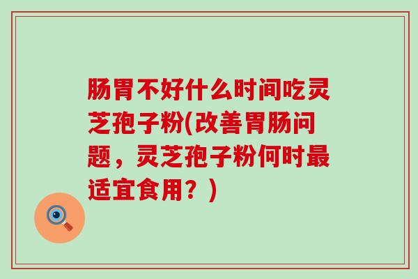 肠胃不好什么时间吃灵芝孢子粉(改善问题，灵芝孢子粉何时适宜食用？)