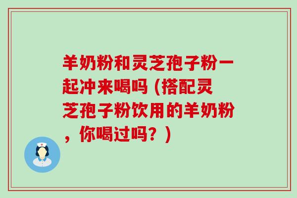 羊奶粉和灵芝孢子粉一起冲来喝吗 (搭配灵芝孢子粉饮用的羊奶粉，你喝过吗？)