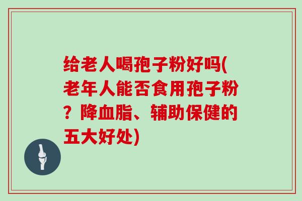 给老人喝孢子粉好吗(老年人能否食用孢子粉？降、辅助保健的五大好处)