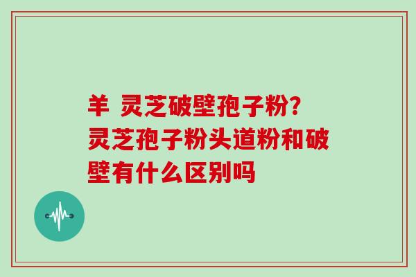 羊 灵芝破壁孢子粉？灵芝孢子粉头道粉和破壁有什么区别吗