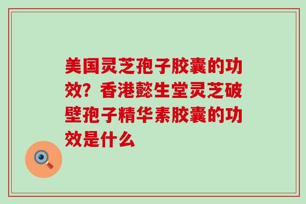 美国灵芝孢子胶囊的功效？香港懿生堂灵芝破壁孢子精华素胶囊的功效是什么