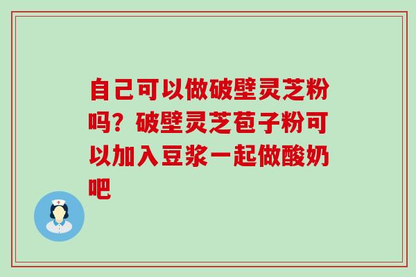 自己可以做破壁灵芝粉吗？破壁灵芝苞子粉可以加入豆浆一起做酸奶吧